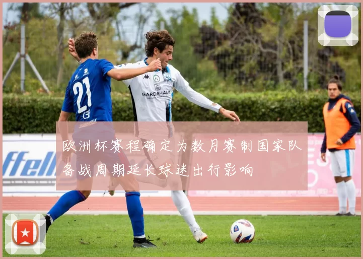 欧洲杯赛程确定为数月赛制国家队备战周期延长球迷出行影响