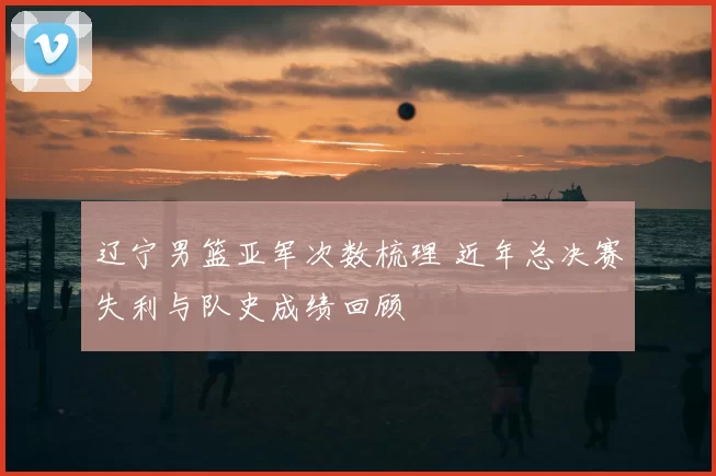 辽宁男篮亚军次数梳理 近年总决赛失利与队史成绩回顾