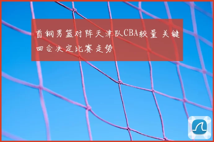 首钢男篮对阵天津队CBA较量 关键回合决定比赛走势