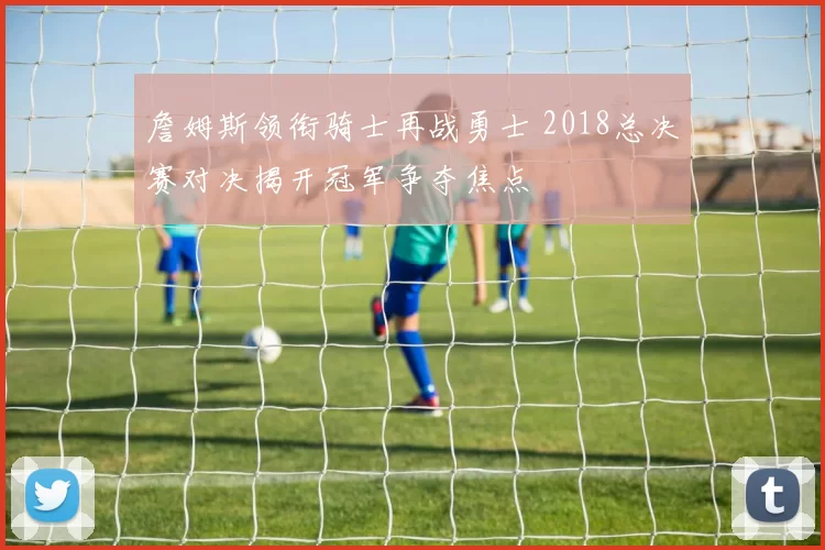 詹姆斯领衔骑士再战勇士 2018总决赛对决揭开冠军争夺焦点