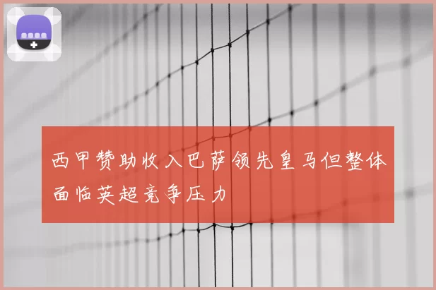 西甲赞助收入巴萨领先皇马但整体面临英超竞争压力