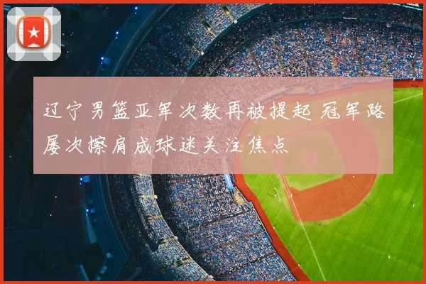 辽宁男篮亚军次数再被提起 冠军路屡次擦肩成球迷关注焦点