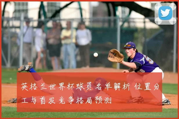 英格兰世界杯球员名单解析 位置分工与首发竞争格局预测
