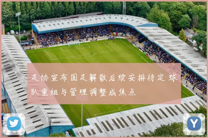 足协宣布国足解散后续安排待定 球队重组与管理调整成焦点