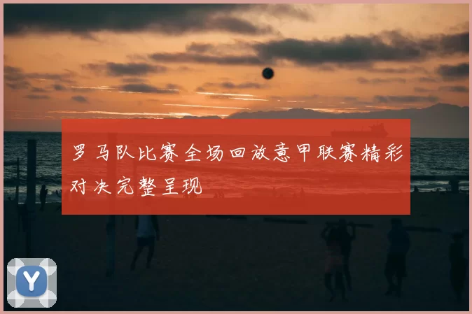 罗马队比赛全场回放意甲联赛精彩对决完整呈现