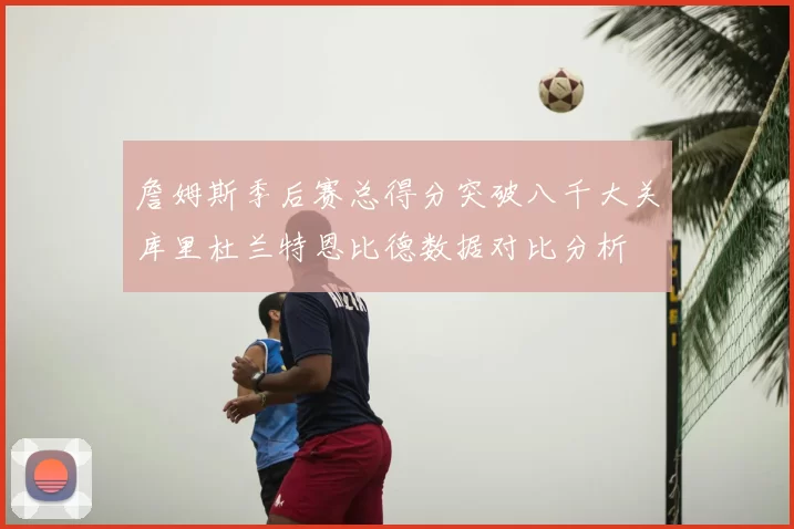 詹姆斯季后赛总得分突破八千大关库里杜兰特恩比德数据对比分析