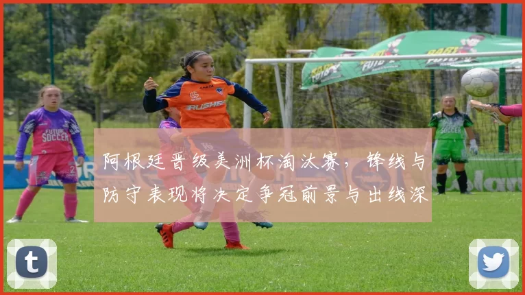 阿根廷晋级美洲杯淘汰赛，锋线与防守表现将决定争冠前景与出线深度