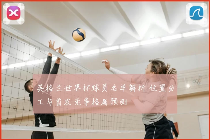 英格兰世界杯球员名单解析 位置分工与首发竞争格局预测