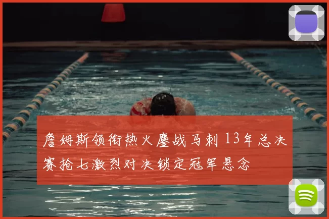 詹姆斯领衔热火鏖战马刺 13年总决赛抢七激烈对决锁定冠军悬念