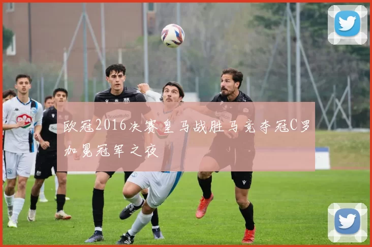 欧冠2016决赛皇马战胜马竞夺冠C罗加冕冠军之夜