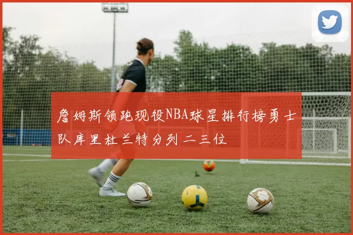 詹姆斯领跑现役NBA球星排行榜勇士队库里杜兰特分列二三位