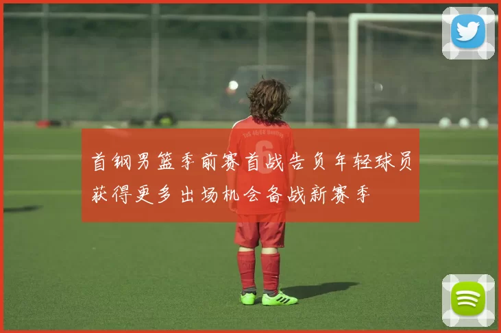 首钢男篮季前赛首战告负年轻球员获得更多出场机会备战新赛季