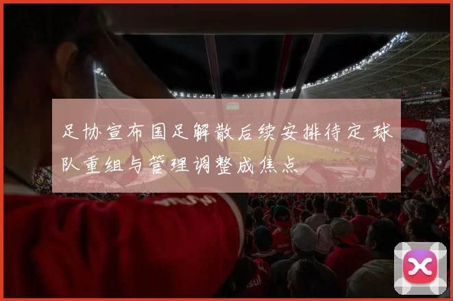 足协宣布国足解散后续安排待定 球队重组与管理调整成焦点