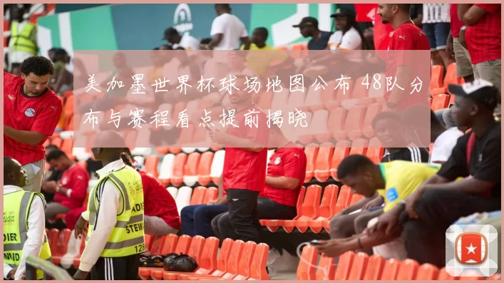 美加墨世界杯球场地图公布 48队分布与赛程看点提前揭晓