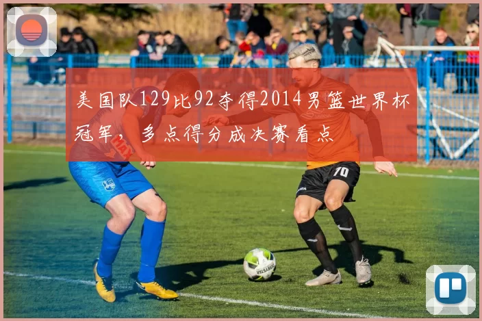 美国队129比92夺得2014男篮世界杯冠军，多点得分成决赛看点
