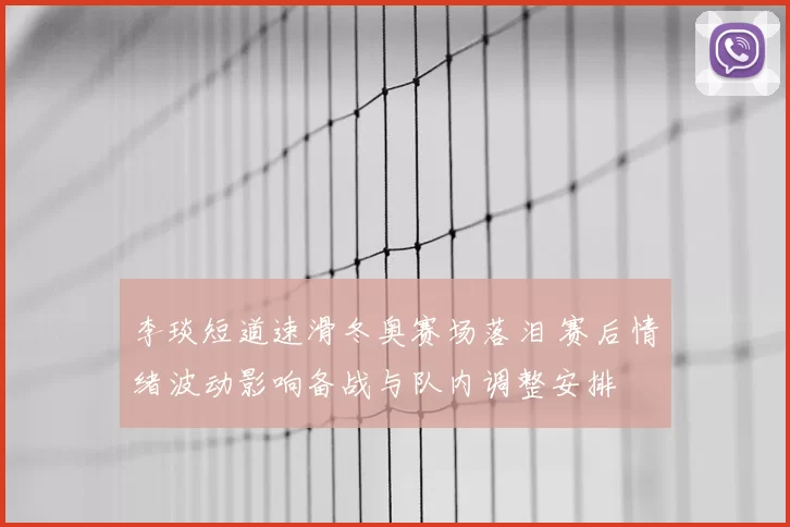 李琰短道速滑冬奥赛场落泪 赛后情绪波动影响备战与队内调整安排