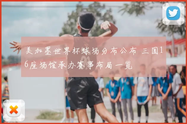 美加墨世界杯球场分布公布 三国16座场馆承办赛事布局一览