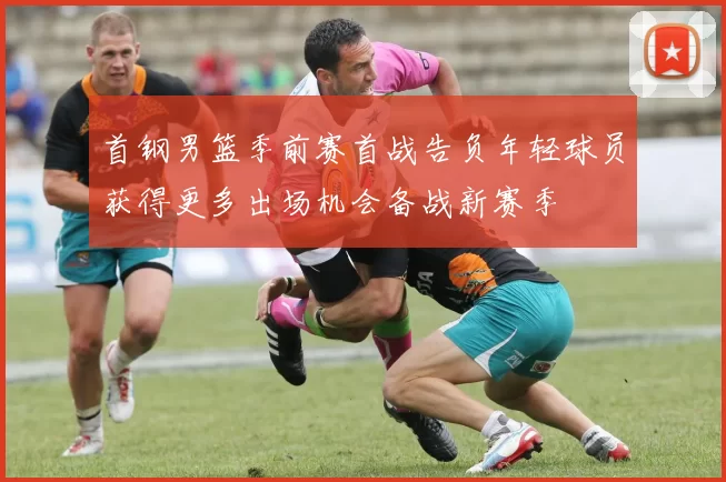 首钢男篮季前赛首战告负年轻球员获得更多出场机会备战新赛季