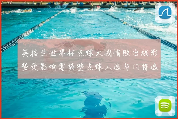 英格兰世界杯点球大战惜败出线形势受影响需调整点球人选与门将选拔