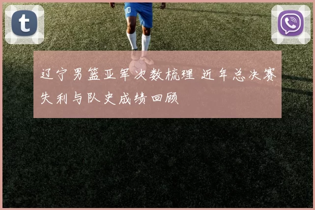 辽宁男篮亚军次数梳理 近年总决赛失利与队史成绩回顾