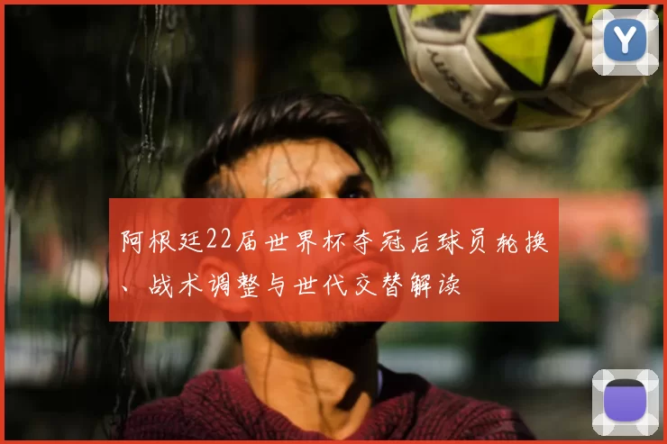 阿根廷22届世界杯夺冠后球员轮换、战术调整与世代交替解读