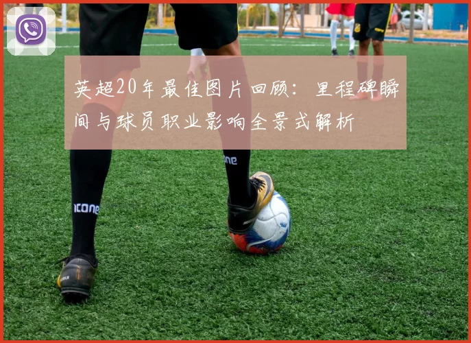 英超20年最佳图片回顾：里程碑瞬间与球员职业影响全景式解析