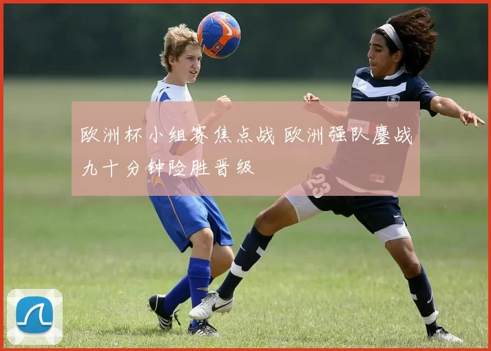 欧洲杯小组赛焦点战 欧洲强队鏖战九十分钟险胜晋级