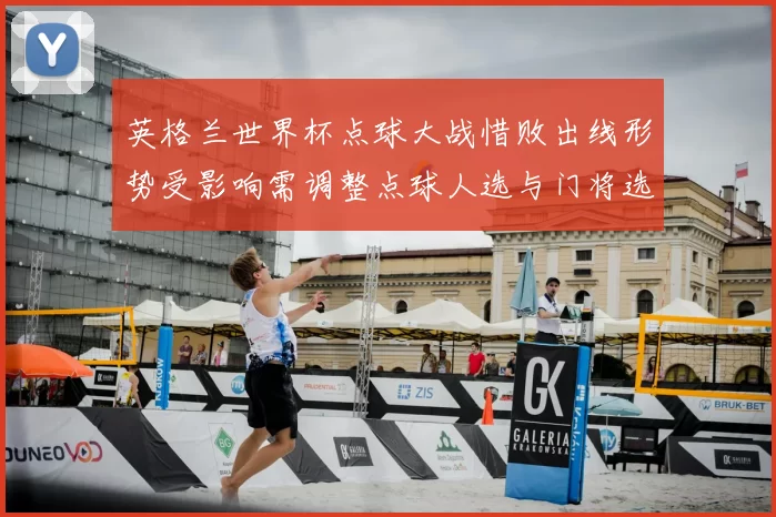 英格兰世界杯点球大战惜败出线形势受影响需调整点球人选与门将选拔