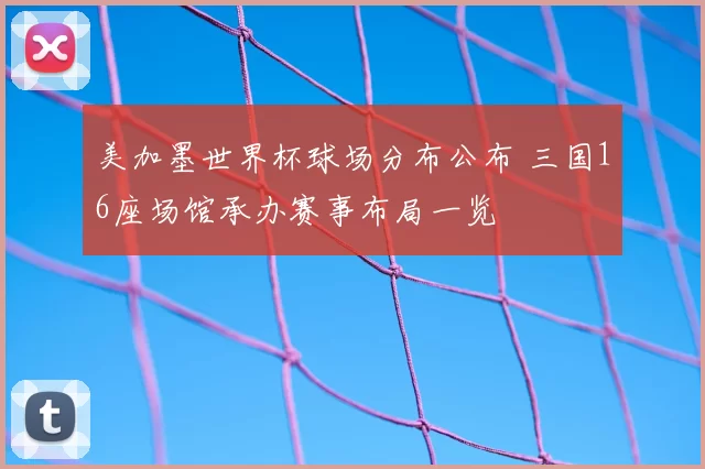 美加墨世界杯球场分布公布 三国16座场馆承办赛事布局一览