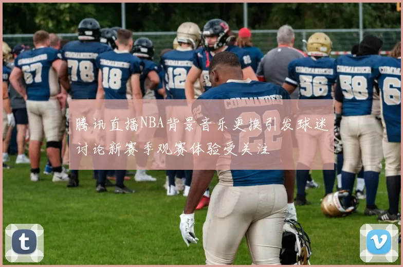 腾讯直播NBA背景音乐更换引发球迷讨论新赛季观赛体验受关注