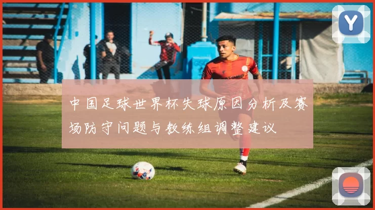 中国足球世界杯失球原因分析及赛场防守问题与教练组调整建议