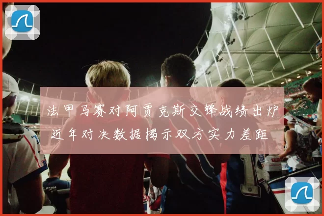 法甲马赛对阿贾克斯交锋战绩出炉 近年对决数据揭示双方实力差距